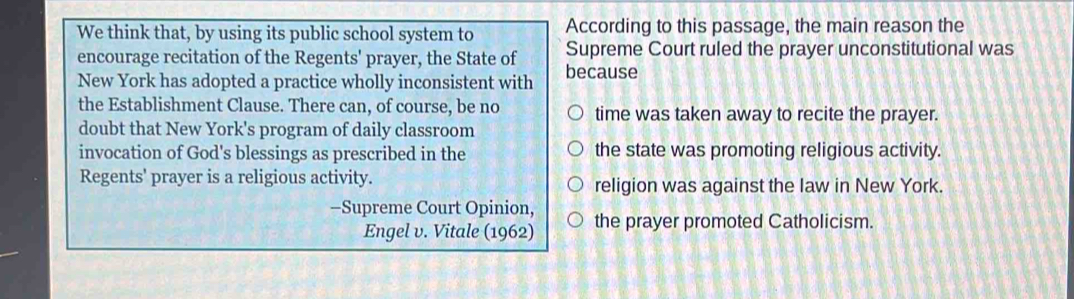 We think that, by using its public school system to According to this passage, the main reason the
encourage recitation of the Regents' prayer, the State of Supreme Court ruled the prayer unconstitutional was
New York has adopted a practice wholly inconsistent with because
the Establishment Clause. There can, of course, be no time was taken away to recite the prayer.
doubt that New York's program of daily classroom
invocation of God's blessings as prescribed in the the state was promoting religious activity.
Regents' prayer is a religious activity. religion was against the law in New York.
-Supreme Court Opinion, the prayer promoted Catholicism.
Engel v. Vitale (1962)