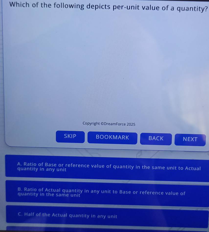 Which of the following depicts per-unit value of a quantity?
Copyright ©DreamForce 2025
SKIP BOOKMARK BACK NEXT
A. Ratio of Base or reference value of quantity in the same unit to Actual
quantity in any unit
B. Ratio of Actual quantity in any unit to Base or reference value of
quantity in the same unit
C. Half of the Actual quantity in any unit