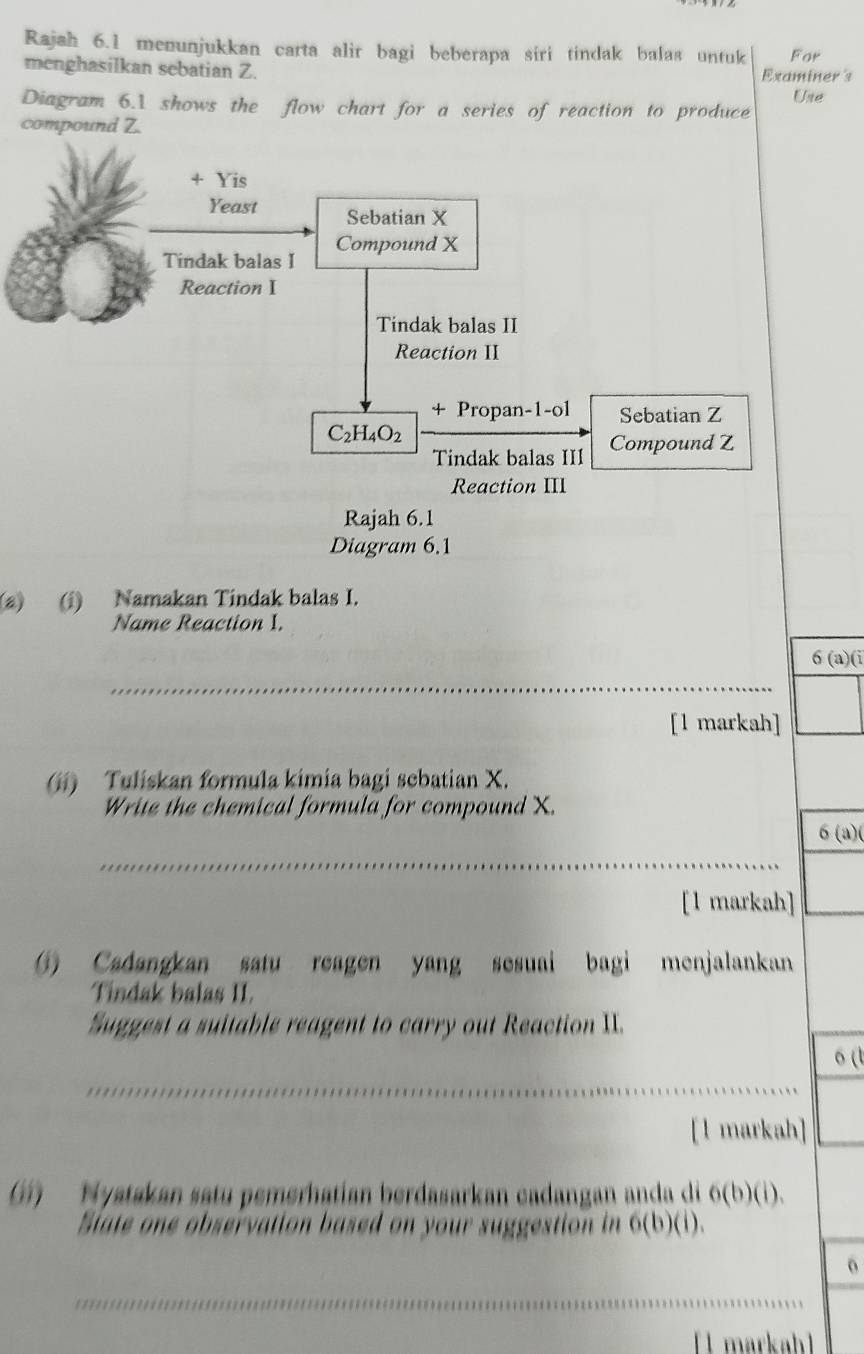 Rajah 6.1 menunjukkan carta alir bagi beberapa siri tindak balas untuk For
menghasilkan sebatian Z. Examiner's
Diagram 6.1 shows the flow chart for a series of reaction to produce Use
compound Z.
(a) (i) Namakan Tindak balas I.
Name Reaction I.
6(a)( 1
_
[1 markah]
(ii) Tuliskan formula kimia bagi scbatian X.
Write the chemical formula for compound X.
6 (a)(
_
[1 markah]
(i) Cadangkan satu reagen yang sesuai bagi menjalankan
Tindak balas II.
Suggest a suitable reagent to carry out Reaction II.
_
6 (l
[1 markah]
1) Nyatakan satu pemerhatian berdasarkan cadangan anda di 6(b)(i)
State one observation based on your suggestion in 6(b)(i).
_
[ l markahl