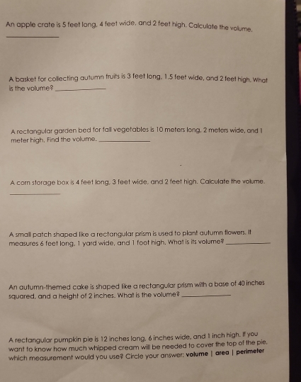 An apple crate is 5 feet long, 4 feet wide, and 2 feet high. Calculate the volume,
A basket for collecting autumn fruits is 3 feet long, 1.5 feet wide, and 2 feet high. What
is the volume?_
A rectangular garden bed for fall vegetables is 10 meters long, 2 meters wide, and 1
meter high, Find the volume._
A corn storage box is 4 feet long, 3 feet wide, and 2 feet high. Calculate the volume.
_
A small patch shaped like a rectangular prism is used to plant autumn flowers. It
measures 6 feet long, 1 yard wide, and 1 foot high. What is its volume?_
An autumn-themed cake is shaped like a rectangular prism with a base of 40 inches
squared, and a height of 2 inches. What is the volume?_
A rectangular pumpkin pie is 12 inches long, 6 inches wide, and 1 inch high. If you
want to know how much whipped cream will be needed to cover the top of the pie.
which measurement would you use? Circle your answer; volume | area | perimeter