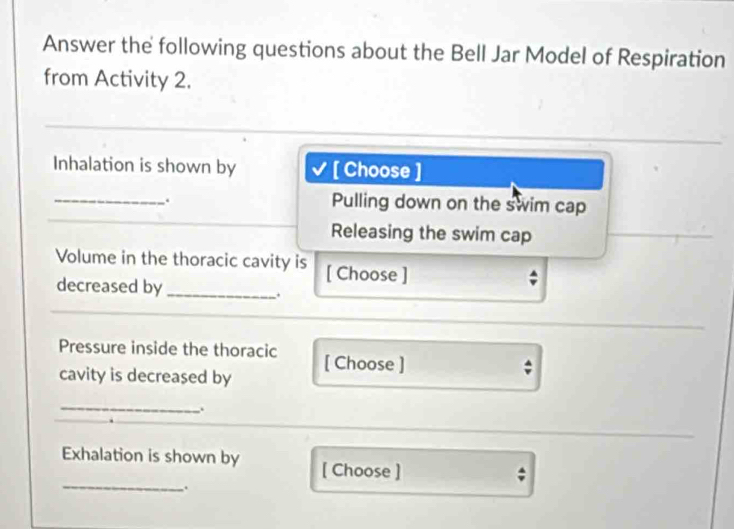 Answer the following questions about the Bell Jar Model of Respiration 
from Activity 2. 
Inhalation is shown by [ Choose ] 
_ 
. 
Pulling down on the swim cap 
Releasing the swim cap 
Volume in the thoracic cavity is [ Choose ] 
decreased by_ 
Pressure inside the thoracic [ Choose ] 
cavity is decreased by 
; 
_. 
Exhalation is shown by [ Choose ] 
; 
_.