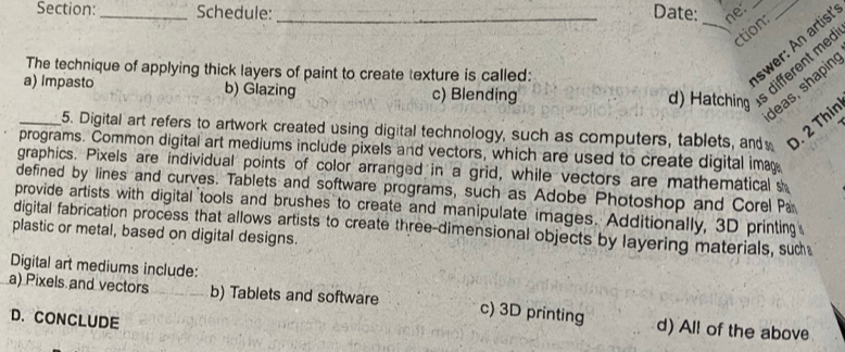 Schedule: _Date: ne:__
ction:
The technique of applying thick layers of paint to create texture is called:
swer: An artis!
leas, shapin
a) Impasto b) Glazing c) Blending
d) Hatching
different me
_5. Digital art refers to artwork created using digital technology, such as computers, tablets, and D. 2 Thin
programs. Common digital art mediums include pixels and vectors, which are used to create digital ima
graphics. Pixels are individual points of color arranged in a grid, while vectors are mathematical s
defined by lines and curves. Tablets and software programs, such as Adobe Photoshop and Corel Pa
provide artists with digital tools and brushes to create and manipulate images. Additionally, 3D printing
digital fabrication process that allows artists to create three-dimensional objects by layering materials, suc
plastic or metal, based on digital designs.
Digital art mediums include:
a) Pixels and vectors b) Tablets and software c) 3D printing d) All of the above
D. CONCLUDE