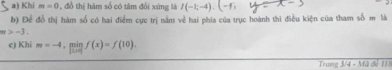 Khi m=0 , đồ thị hàm số có tâm đối xứng là I(-1;-4).(-4; 
b) Để đồ thị hàm số có hai điểm cực trị nằm về hai phía của trục hoành thì điều kiện của tham số m là
m>-3. 
c) Khi m=-4, minf(x)=f(10). 
Trang 3/4 - Mã đẻ 118