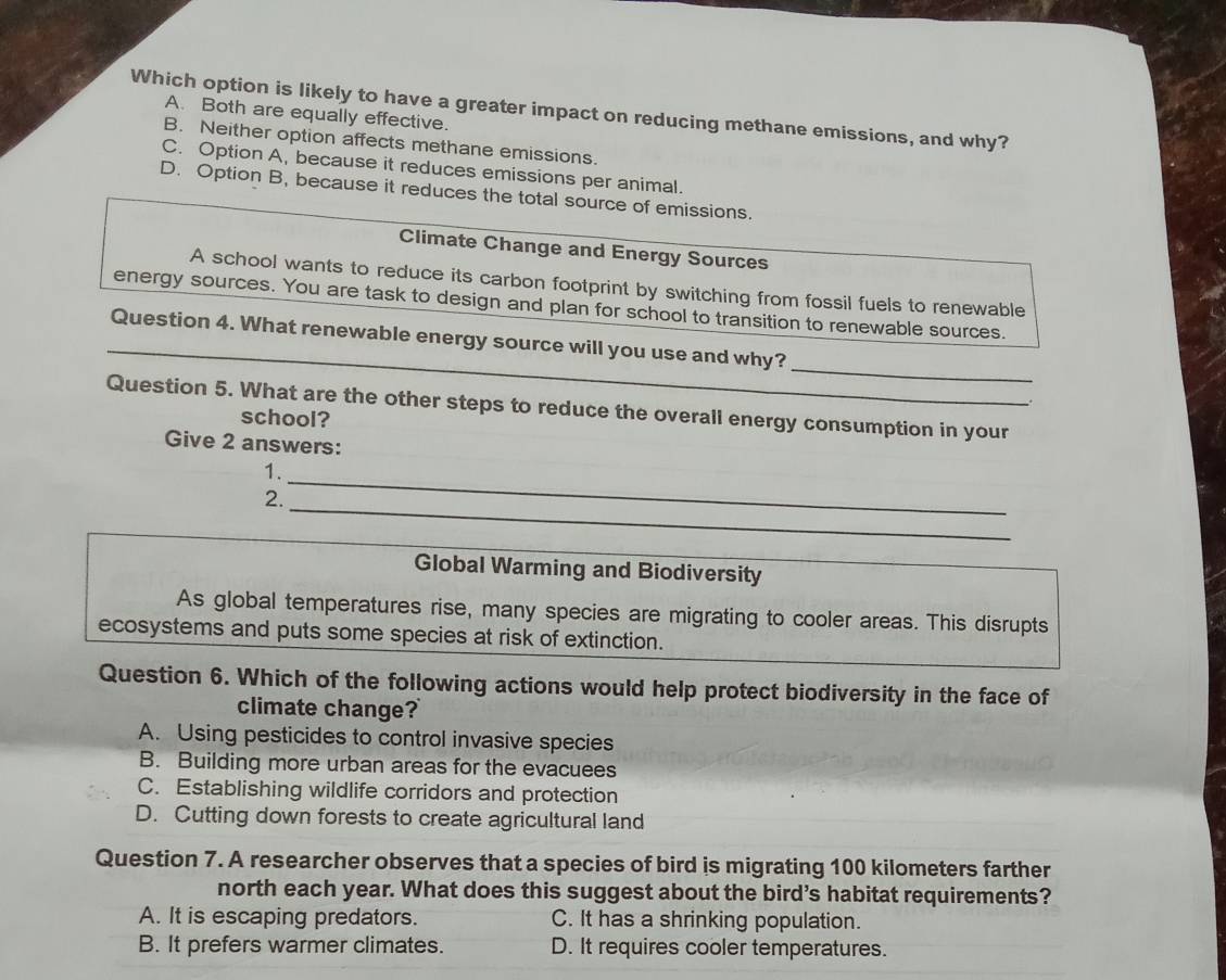 Which option is likely to have a greater impact on reducing methane emissions, and why?
A. Both are equally effective.
B. Neither option affects methane emissions.
C. Option A, because it reduces emissions per animal.
D. Option B, because it reduces the total source of emissions.
Climate Change and Energy Sources
A school wants to reduce its carbon footprint by switching from fossil fuels to renewable
energy sources. You are task to design and plan for school to transition to renewable sources.
_
_
Question 4. What renewable energy source will you use and why?
Question 5. What are the other steps to reduce the overall energy consumption in your
school?
Give 2 answers:
1.
_
2.
_
_
Global Warming and Biodiversity
As global temperatures rise, many species are migrating to cooler areas. This disrupts
ecosystems and puts some species at risk of extinction.
Question 6. Which of the following actions would help protect biodiversity in the face of
climate change?
A. Using pesticides to control invasive species
B. Building more urban areas for the evacuees
C. Establishing wildlife corridors and protection
D. Cutting down forests to create agricultural land
Question 7. A researcher observes that a species of bird is migrating 100 kilometers farther
north each year. What does this suggest about the bird's habitat requirements?
A. It is escaping predators. C. It has a shrinking population.
B. It prefers warmer climates. D. It requires cooler temperatures.