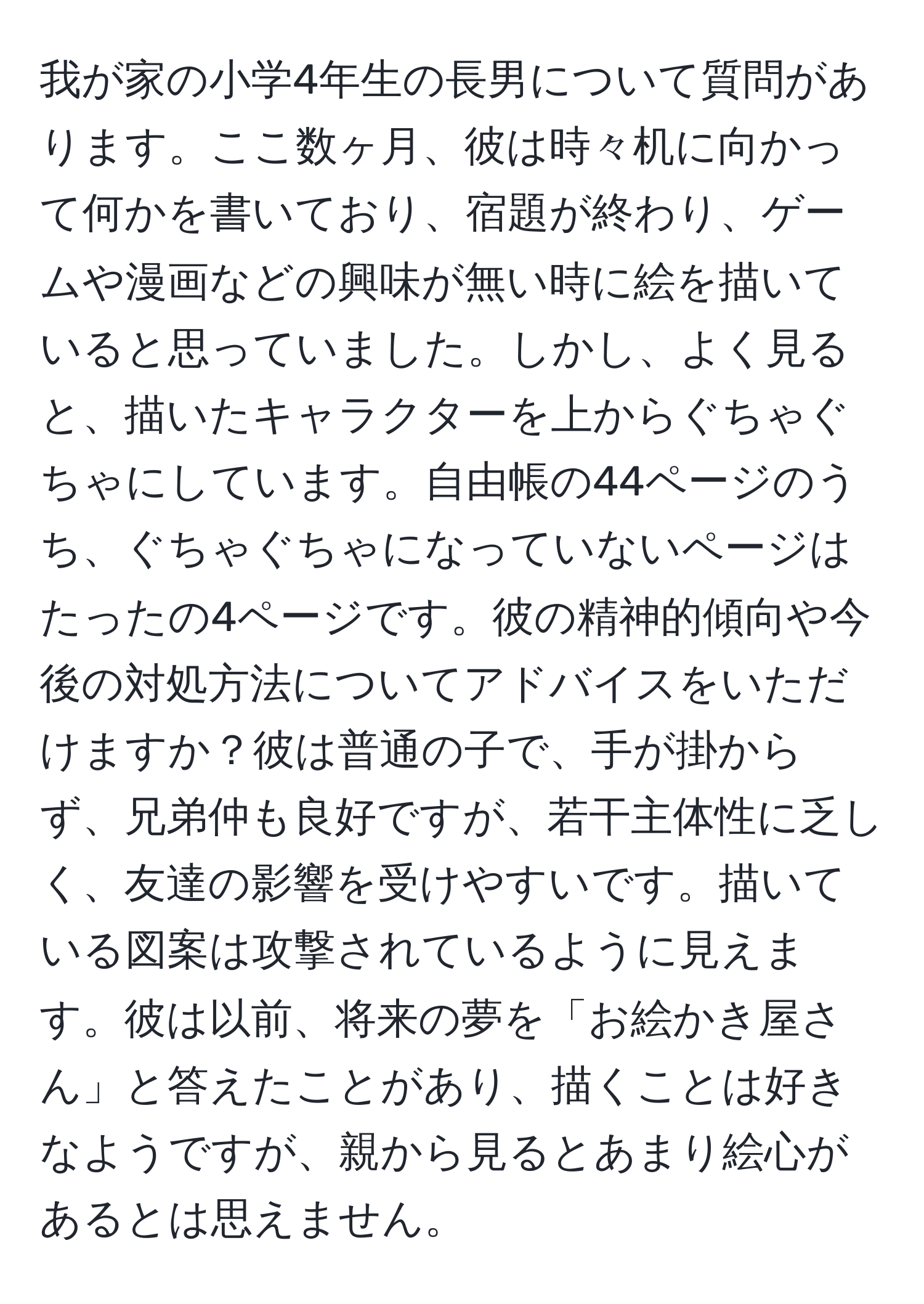 我が家の小学4年生の長男について質問があります。ここ数ヶ月、彼は時々机に向かって何かを書いており、宿題が終わり、ゲームや漫画などの興味が無い時に絵を描いていると思っていました。しかし、よく見ると、描いたキャラクターを上からぐちゃぐちゃにしています。自由帳の44ページのうち、ぐちゃぐちゃになっていないページはたったの4ページです。彼の精神的傾向や今後の対処方法についてアドバイスをいただけますか？彼は普通の子で、手が掛からず、兄弟仲も良好ですが、若干主体性に乏しく、友達の影響を受けやすいです。描いている図案は攻撃されているように見えます。彼は以前、将来の夢を「お絵かき屋さん」と答えたことがあり、描くことは好きなようですが、親から見るとあまり絵心があるとは思えません。