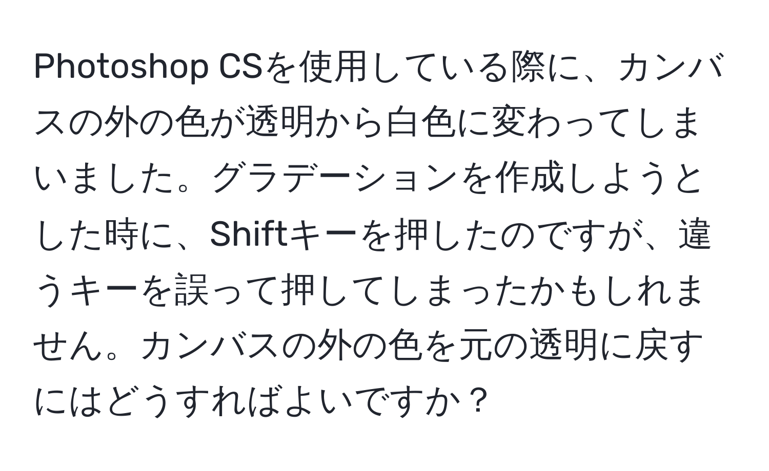 Photoshop CSを使用している際に、カンバスの外の色が透明から白色に変わってしまいました。グラデーションを作成しようとした時に、Shiftキーを押したのですが、違うキーを誤って押してしまったかもしれません。カンバスの外の色を元の透明に戻すにはどうすればよいですか？