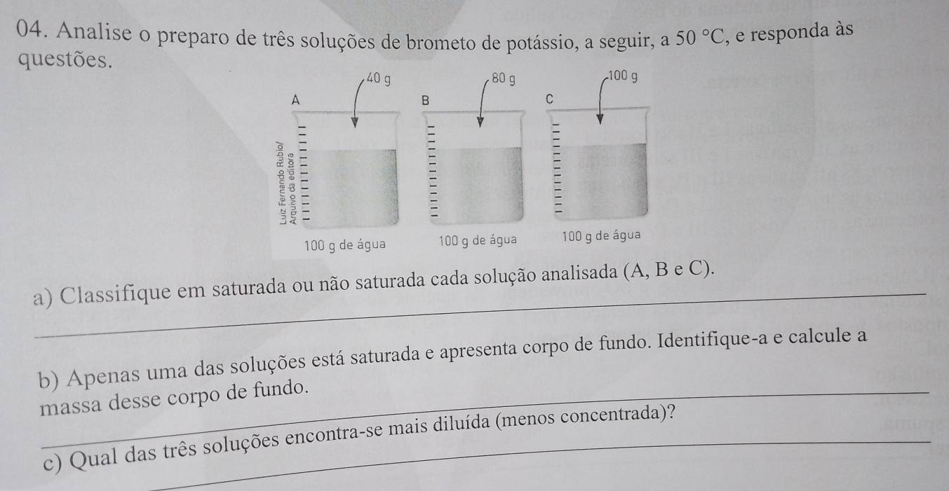 Analise o preparo de três soluções de brometo de potássio, a seguir, a 50°C , e responda às 
questões. 
_ 
a) Classifique em saturada ou não saturada cada solução analisada (A, B e C). 
b) Apenas uma das soluções está saturada e apresenta corpo de fundo. Identifique-a e calcule a 
massa desse corpo de fundo. 
c) Qual das três soluções encontra-se mais diluída (menos concentrada)?