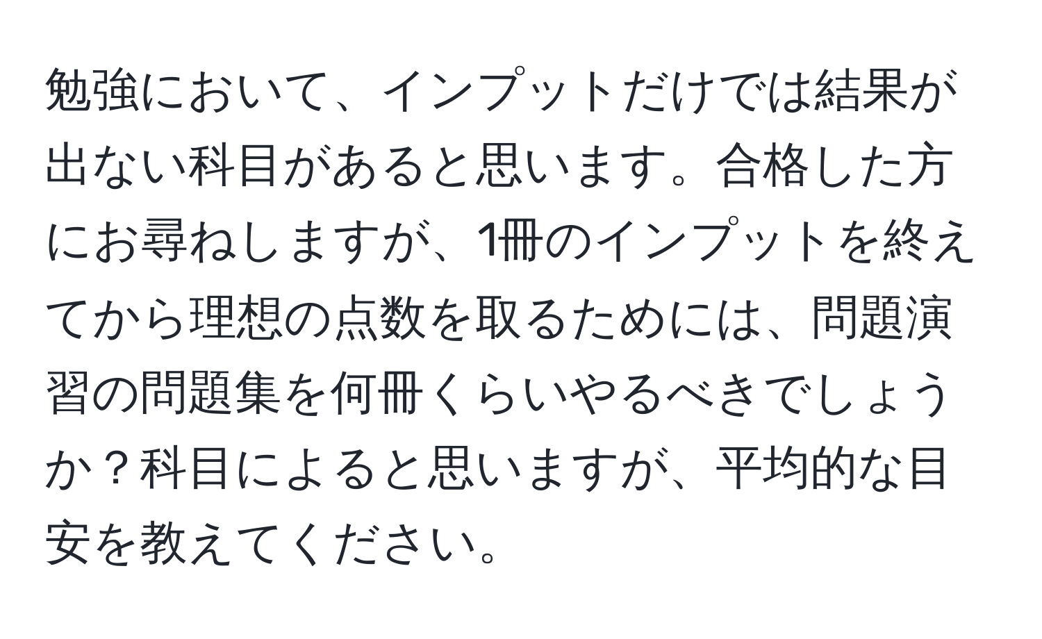 勉強において、インプットだけでは結果が出ない科目があると思います。合格した方にお尋ねしますが、1冊のインプットを終えてから理想の点数を取るためには、問題演習の問題集を何冊くらいやるべきでしょうか？科目によると思いますが、平均的な目安を教えてください。