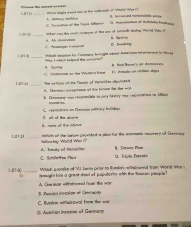 Choose the correct answer.
1.011J _What single event led to the outbreak of World War I?
A. Military buildup B. Increased nationalistic pride
C. Formation of the Triple Alliance D. Assassination of Archduke Ferdinand
1.012) _What was the main purpose of the use of aircraft during World War I?
A. Air dominance B. Spying
C. Passenger transport D. Bombing
1.013) _Which decision by Germany brought about American involvement in World
War I which helped the outcome?
A. Spying B. Red Baron's air dominance
C. Stalemate on the Western front D. Attacks on civilian ships
1.014) _The articles of the Treaty of Versailles stipulated
A. German acceptance of the blame for the war.
B. Germany was responsible to pay heavy war reparations to Allied
countries.
C. restrictions on German military buildup.
D. all of the above
E. none of the above
1.015) _Which of the below provided a plan for the economic recovery of Germany
following World War I?
A. Treaty of Versailles B. Dawes Plan
C. Schlieffen Plan D. Triple Entente
1.016) _Which promise of V.I. Lenin prior to Russia's withdrawal from World War I
brought him a great deal of popularity with the Russian people?
A. German withdrawal from the war
B. Russian invasion of Germany
C. Russian withdrawal from the war
D. Austrian invasion of Germany