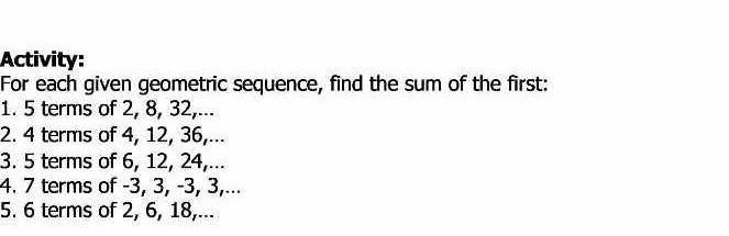 Activity: 
For each given geometric sequence, find the sum of the first: 
1. 5 terms of 2, 8, 32,... 
2. 4 terms of 4, 12, 36,... 
3. 5 terms of 6, 12, 24,... 
4. 7 terms of -3, 3, -3, 3,... 
5. 6 terms of 2, 6, 18,...