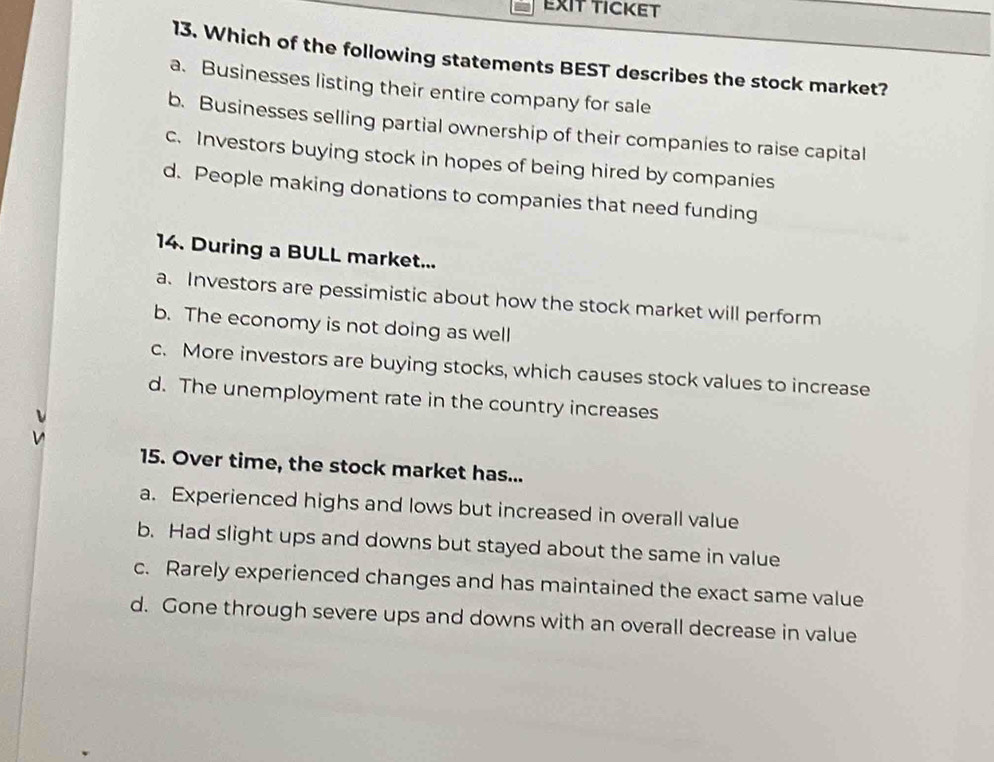 EXIT TICKET
13. Which of the following statements BEST describes the stock market?
a. Businesses listing their entire company for sale
b. Businesses selling partial ownership of their companies to raise capital
c. Investors buying stock in hopes of being hired by companies
d. People making donations to companies that need funding
14. During a BULL market...
a. Investors are pessimistic about how the stock market will perform
b. The economy is not doing as well
c. More investors are buying stocks, which causes stock values to increase
d. The unemployment rate in the country increases
15. Over time, the stock market has...
a. Experienced highs and lows but increased in overall value
b. Had slight ups and downs but stayed about the same in value
c. Rarely experienced changes and has maintained the exact same value
d. Gone through severe ups and downs with an overall decrease in value