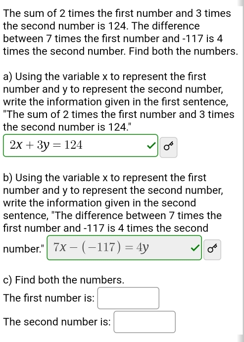 The sum of 2 times the first number and 3 times
the second number is 124. The difference 
between 7 times the first number and -117 is 4
times the second number. Find both the numbers. 
a) Using the variable x to represent the first 
number and y to represent the second number, 
write the information given in the first sentence, 
"The sum of 2 times the first number and 3 times 
the second number is 124."
2x+3y=124
0^6
b) Using the variable x to represent the first 
number and y to represent the second number, 
write the information given in the second 
sentence, "The difference between 7 times the 
first number and -117 is 4 times the second 
number." 7x-(-117)=4y
0°
c) Find both the numbers. 
The first number is: 
The second number is: