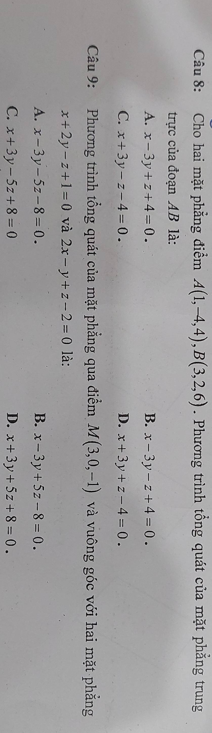 Cho hai mặt phẳng điểm A(1,-4,4), B(3,2,6). Phương trình tổng quát của mặt phẳng trung
trực của đoạn AB là:
A. x-3y+z+4=0. B. x-3y-z+4=0.
C. x+3y-z-4=0. D. x+3y+z-4=0. 
Câu 9: Phương trình tổng quát của mặt phẳng qua điểm M(3,0,-1) và vuông góc với hai mặt phẳng
x+2y-z+1=0 và 2x-y+z-2=0 là:
A. x-3y-5z-8=0. B. x-3y+5z-8=0.
C. x+3y-5z+8=0 D. x+3y+5z+8=0.