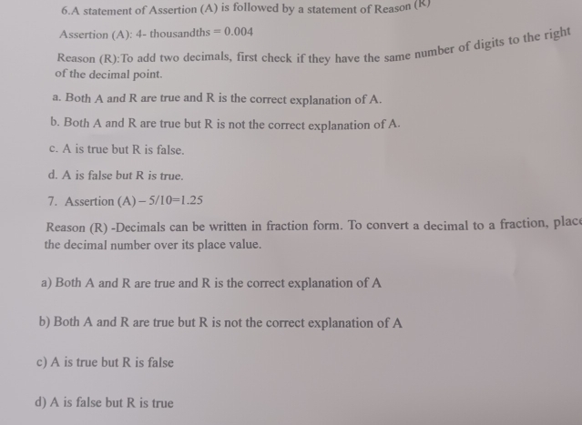 A statement of Assertion (A) is followed by a statement of Reason (R)
Assertion (A): 4- thousandths =0.004
Reason (R):To add two decimals, first check if they have the same number of digits to the right
of the decimal point.
a. Both A and R are true and R is the correct explanation of A.
b. Both A and R are true but R is not the correct explanation of A.
c. A is true but R is false.
d. A is false but R is true.
7. Assertion (A) -5/10=1.25
Reason (R) -Decimals can be written in fraction form. To convert a decimal to a fraction, place
the decimal number over its place value.
a) Both A and R are true and R is the correct explanation of A
b) Both A and R are true but R is not the correct explanation of A
c) A is true but R is false
d) A is false but R is true