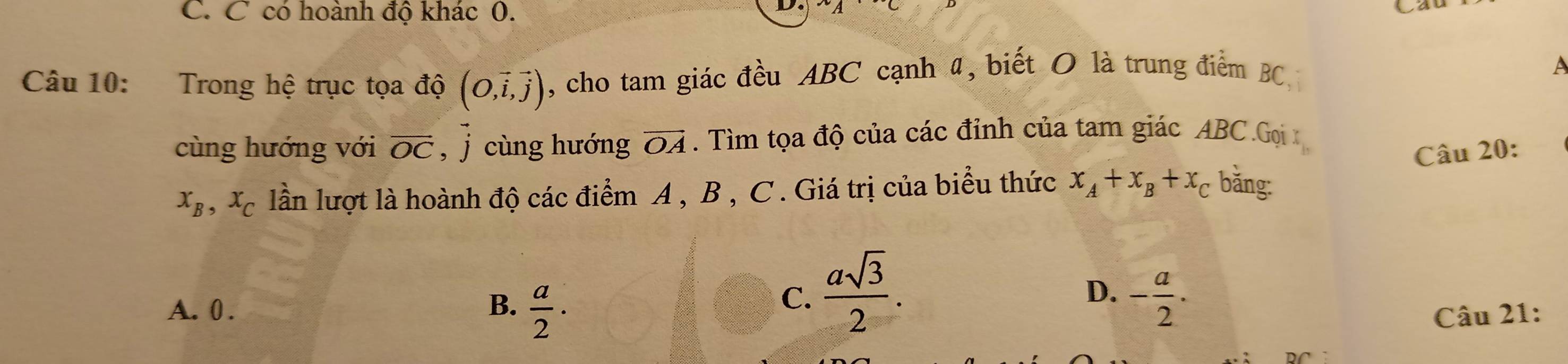 C có hoành độ khác 0.
C
Câu 10: Trong hệ trục tọa độ (O,vector i,vector j) , cho tam giác đều ABC cạnh 4, biết O là trung điểm BC
A
cùng hướng với vector OC , j cùng hướng overline OA. Tìm tọa độ của các đỉnh của tam giác ABC.Gọi 
Câu 20:
x_B, x_C lần lượt là hoành độ các điểm A , B , C. Giá trị của biểu thức x_A+x_B+x_C băng:
C.  asqrt(3)/2 .
D.
B.  a/2 · - a/2 .
A. 0 . Câu 21: