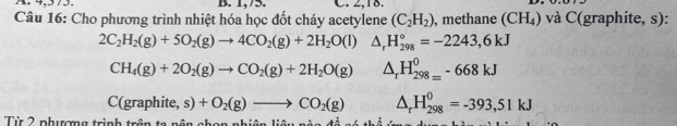 4,575. B. 1,/5. C. 2, 18.
Câu 16: Cho phương trình nhiệt hóa học đốt cháy acetylene (C_2H_2) , methane (CH_4) và C(graphite, s):
2C_2H_2(g)+5O_2(g)to 4CO_2(g)+2H_2O(l)△ _rH_(298)°=-2243,6kJ
CH_4(g)+2O_2(g)to CO_2(g)+2H_2O(g) △ _rH_(298=)^0-668kJ
C(graphite,s)+O_2(g)to CO_2(g) △ _rH_(298)^0=-393,51kJ
Từ 2 nhương trình trậ