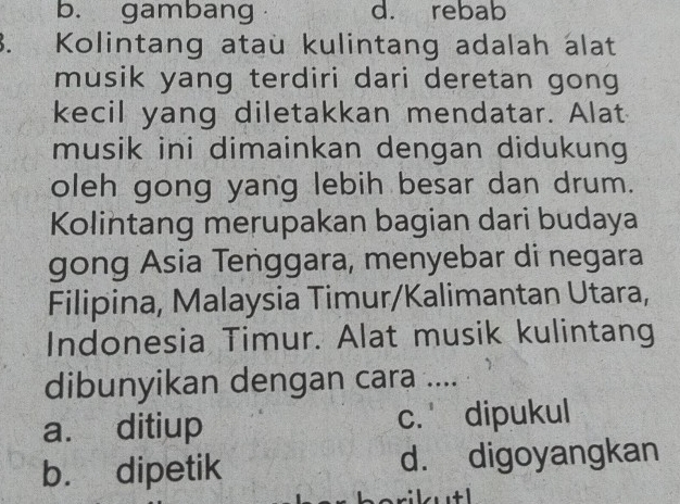 b. gambang d. rebab
3. Kolintang ataü kulintang adalah álat
musik yang terdiri dari deretan gong
kecil yang diletakkan mendatar. Alat
musik ini dimainkan dengan didukung
oleh gong yang lebih besar dan drum.
Kolintang merupakan bagian dari budaya
gong Asia Tenggara, menyebar di negara
Filipina, Malaysia Timur/Kalimantan Utara,
Indonesia Timur. Alat musik kulintang
dibunyikan dengan cara ....
a. ditiup c. dipukul
b. dipetik d. digoyangkan
b erik tl