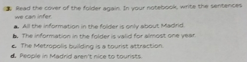 Read the cover of the folder again. In your notebook, write the sentences
we can infer.
a. All the information in the folder is only about Madrid.
b. The information in the folder is valid for almost one year.
c. The Metropolis building is a tourist attraction.
d. People in Madrid aren't nice to tourists.