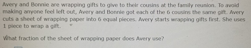 Avery and Bonnie are wrapping gifts to give to their cousins at the family reunion. To avoid 
making anyone feel left out, Avery and Bonnie got each of the 6 cousins the same gift. Avery 
cuts a sheet of wrapping paper into 6 equal pieces. Avery starts wrapping gifts first. She uses
1 piece to wrap a gift. 
What fraction of the sheet of wrapping paper does Avery use?