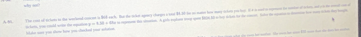 why not? 
A-91. The cost of tickets to the weekend concert is $68 each. But the ticket agency charges a total $8.50 fee no matter bow many tickets you buy. If a is uned to represent the number of tickm, and e is the ovrall con of 
tickets, you could write the equation y=8.50+68 Bæ to represent this sinuation. A girls explorer troop spent $824.50 to buy tickets for the concert. Solve the equation to deermize how mary ticken they bought. 
Make sure you show how you checked your solution. 
what she awes her mather. She owes her sster $35 moe than she does her mther