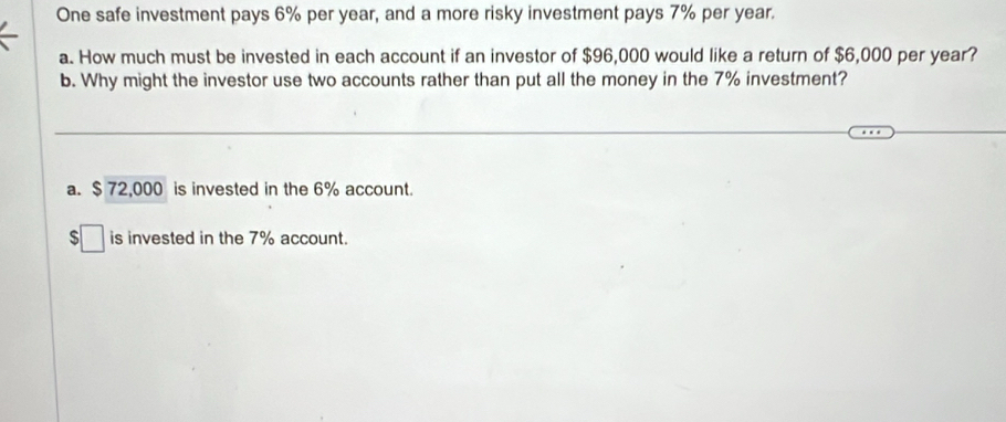 One safe investment pays 6% per year, and a more risky investment pays 7% per year.
a. How much must be invested in each account if an investor of $96,000 would like a return of $6,000 per year?
b. Why might the investor use two accounts rather than put all the money in the 7% investment?
a. $ 72,000 is invested in the 6% account.
S □ is invested in the 7% account.