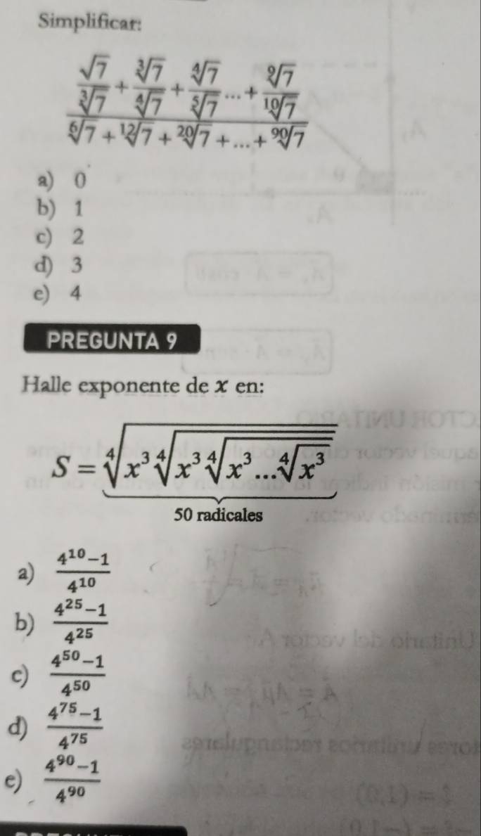 Simplificar:
frac  sqrt(7)/sqrt[3](7) + sqrt[3](7)/sqrt[4](7) + sqrt[4](7)/sqrt[3](7) ...+ sqrt[12](7)/sqrt[12](7) sqrt[6](7)+sqrt[20](7)+...+sqrt[92](7)
a) 0
b) 1
c) 2
d) 3
e) 4
PREGUNTA 9
Halle exponente de x en:
S=sqrt[4](x^3sqrt [4]x^3sqrt [4]x^3...sqrt [4]x^3) 
50 radicales
a)  (4^(10)-1)/4^(10) 
b)  (4^(25)-1)/4^(25) 
c)  (4^(50)-1)/4^(50) 
d)  (4^(75)-1)/4^(75) 
e)  (4^(90)-1)/4^(90) 