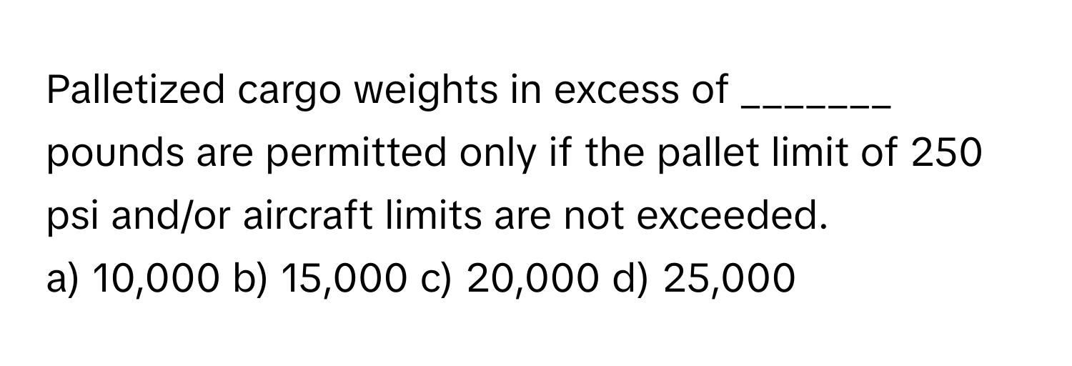 Palletized cargo weights in excess of _______ pounds are permitted only if the pallet limit of 250 psi and/or aircraft limits are not exceeded.

a) 10,000 b) 15,000 c) 20,000 d) 25,000