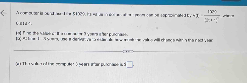 A computer is purchased for $1029. Its value in dollars after t years can be approximated by V(t)=frac 1029(2t+1)^2 , where
0≤ t≤ 4. 
(a) Find the value of the computer 3 years after purchase. 
(b) At time t=3 years, use a derivative to estimate how much the value will change within the next year. 
(a) The value of the computer 3 years after purchase is $□.