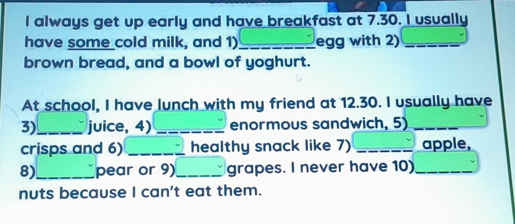 always get up early and have breakfast at 7.30. I usually 
have some cold milk, and 1)_ egg with 2)_ 
brown bread, and a bowl of yoghurt. 
At school, I have lunch with my friend at 12.30. I usually have 
3)_ juice, 4) _enormous sandwich, 5)_ 
crisps and 6) _healthy snack like 7) _apple, 
8)_ pear or 9)_ grapes. I never have 10)_ 
nuts because I can't eat them.