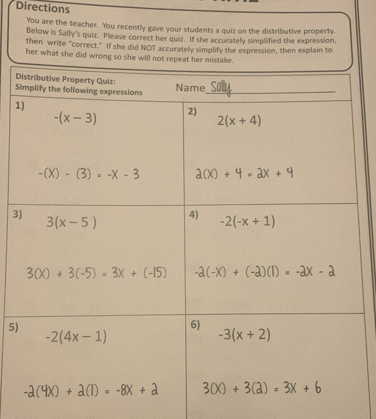 Directions
You are the teacher. You recently gave your students a quiz on the distributive property.
Below is Sally’s quiz. Please correct her quiz. If she accurately simplified the expression,
then write “correct.” If she did NOT accurately simplify the expression, then explain to
her what she did wro
D
S
1
3
5)