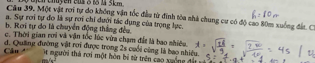 Bộ địch chuyền của ô tổ là 5km. 
Câu 39. Một vật rơi tự do không vận tốc đầu từ đinh tòa nhà chung cư có độ cao 80m xuống đất. C. 
a. Sự rơi tự do là sự rơi chỉ dưới tác dụng của trọng lực. 
b. Rơi tự do là chuyền động thắng đều. 
c. Thời gian rơi và vận tốc lúc vừa chạm đất là bao nhiêu. 
d. Quãng đường vật rơi được trong 2s cuối cùng là bao nhiêu. 
Câu ột người thả rơi một hòn bi từ trên cao xuống đất
m/s^2