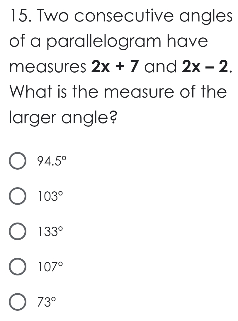 Two consecutive angles
of a parallelogram have
measures 2x+7 and 2x-2. 
What is the measure of the
larger angle?
94.5°
103°
133°
107°
73°