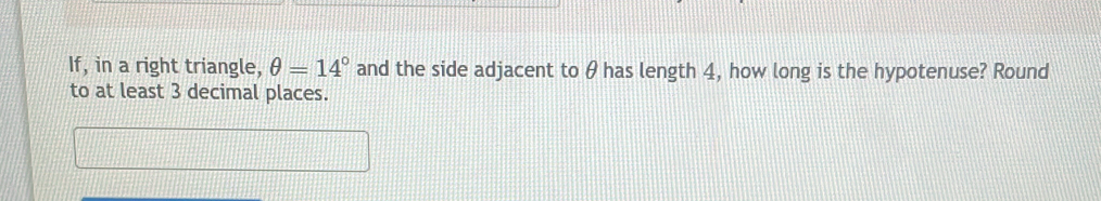 If, in a right triangle, θ =14° and the side adjacent to θ has length 4, how long is the hypotenuse? Round 
to at least 3 decimal places.