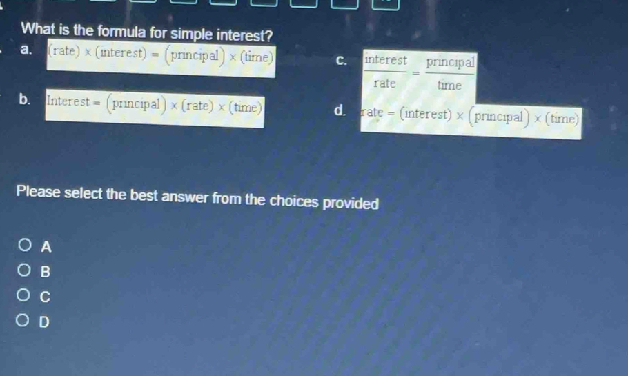 What is the formula for simple interest?
= (rate) × (interest) = (principal) × (time) C. *tatcat Pincipal
br Interest = (principal) × (rate) × (time) di erate = (interest) × (principal) × (time)
Please select the best answer from the choices provided
A
B
C
D