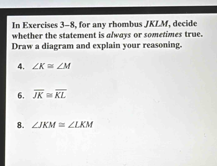 In Exercises 3-8, for any rhombus JKLM, decide 
whether the statement is always or sometimes true. 
Draw a diagram and explain your reasoning. 
4. ∠ K≌ ∠ M
6. overline JK≌ overline KL
8. ∠ JKM≌ ∠ LKM