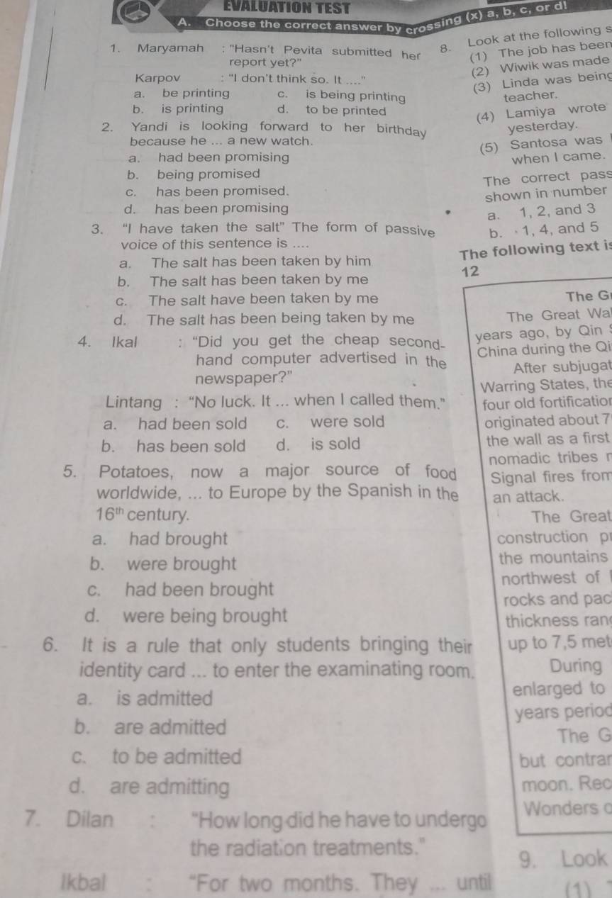 EVALUATION TEST
A. Choose the correct answer by crossing (x) a, b, c, or d
8. Look at the following s
1. Maryamah : "Hasn't Pevita submitted her (1) The job has been
report yet?'
(2) Wiwik was made
Karpov : "I don’t think so. It ...."
(3) Linda was being
a. be printing c. is being printing teacher.
b. is printing d. to be printed
(4) Lamiya wrote
2. Yandi is looking forward to her birthday
yesterday.
because he ... a new watch.
(5) Santosa was
a. had been promising when I came.
b. being promised
The correct pass
c. has been promised.
shown in number
d. has been promising
a. 1, 2, and 3
3. “I have taken the salt” The form of passive b. 1, 4, and 5
voice of this sentence is ....
The following text is
a. The salt has been taken by him
12
b. The salt has been taken by me
c. The salt have been taken by me The G
d. The salt has been being taken by me The Great Wa
4. Ikal : “Did you get the cheap secon years ago, by Qin 
hand computer advertised in the China during the Qi
newspaper?" After subjugat
Warring States, the
Lintang :“No luck. It ... when I called them.” four old fortificatio
a. had been sold c. were sold originated about 7
b. has been sold d. is sold the wall as a first
5. Potatoes, now a major source of food nomadic tribes r
Signal fires from
worldwide, ... to Europe by the Spanish in the an attack.
16^(th) century. The Great
a. had brought construction p
b. were brought the mountains
c. had been brought northwest of 
rocks and pac
d. were being brought thickness ran
6. It is a rule that only students bringing their up to 7,5 met
identity card ... to enter the examinating room. During
a. is admitted enlarged to
b. are admitted years period
The G
c. to be admitted but contrar
d. are admitting moon. Rec
7. Dilan ： “How long did he have to undergo Wonders o
the radiat on treatments."
9. Look
Ikbal “For two months. They ... until (1)