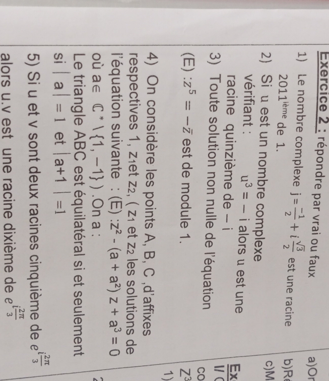 répondre par vrai ou faux a)Or 
1) Le nombre complexe j= (-1)/2 +i sqrt(3)/2  est une racine b) R
2011^(leme) de 1. 
c) M
2 Siu est un nombre complexe 
vérifiant : u^3=-i al ɔrs u est une  Ex/V 
racine quinzième de - i 
3) Toute solution non nulle de l'équation 
CO 
(E): z^5=-overline z est de module 1. Z^3
1) 
4) On considère les points A, B, C ,d'affixes 
respectives 1, z₁et z₂, ( z₁ et z2 les solutions de 
l'équation suivante : (E) : z^2-(a+a^2)z+a^3=0
où a∈ C^*| 1,-1 ).On a : 
Le triangle ABC est équilatéral si et seulement 
si |a|=1 et |a+1|=1
5) Si u et v sont deux racines cinquième de £ i 2π /3 
alors u. v est une racine dixième de i 2π /3 