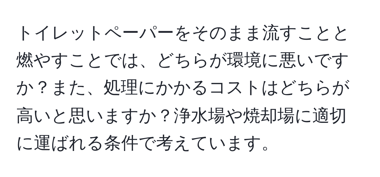 トイレットペーパーをそのまま流すことと燃やすことでは、どちらが環境に悪いですか？また、処理にかかるコストはどちらが高いと思いますか？浄水場や焼却場に適切に運ばれる条件で考えています。