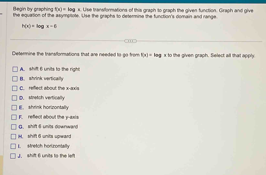 Begin by graphing f(x)=log x. . Use transformations of this graph to graph the given function. Graph and give
the equation of the asymptote. Use the graphs to determine the function's domain and range.
h(x)=log x-6
Determine the transformations that are needed to go from f(x)=log x to the given graph. Select all that apply.
A. shift 6 units to the right
B. shrink vertically
C. reflect about the x-axis
D. stretch vertically
E. shrink horizontally
F. reflect about the y-axis
G. shift 6 units downward
H. shift 6 units upward
I. stretch horizontally
J. shift 6 units to the left