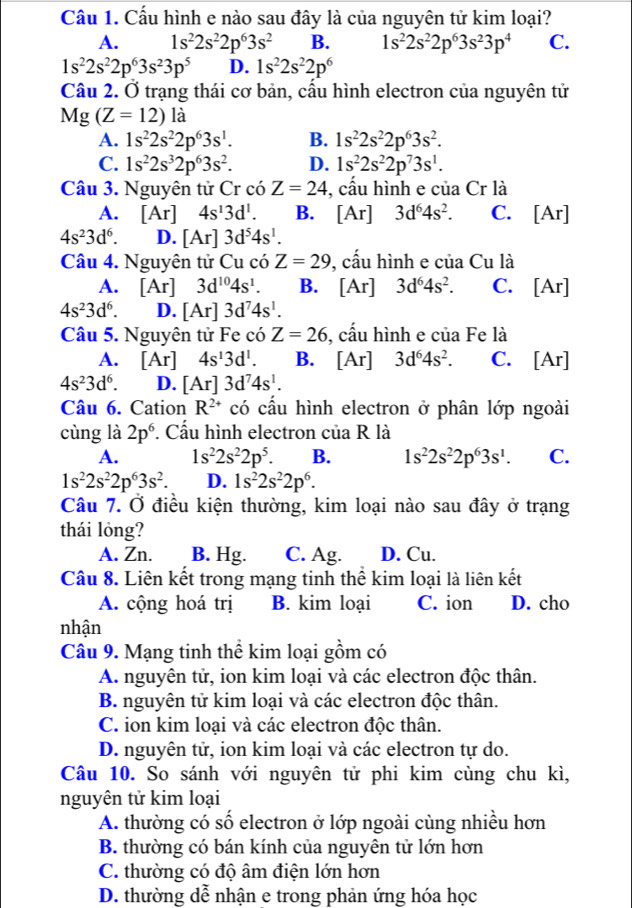 Cầu 1. Cấu hình e nào sau đây là của nguyên tử kim loại?
A. 1s^22s^22p^63s^2 B. 1s^22s^22p^63s^23p^4 C.
1s^22s^22p^63s^23p^5 D. 1s^22s^22p^6
Câu 2. Ở trạng thái cơ bản, cầu hình electron của nguyên tử
Mg(Z=12) là
A. 1s^22s^22p^63s^1. B. 1s^22s^22p^63s^2.
C. 1s^22s^32p^63s^2. D. 1s^22s^22p^73s^1.
Câu 3. Nguyên tử Cr có Z=24 , cầu hình e của Cr là
A. [Ar] 4s^13d^1. B. [Ar] 3d^64s^2. C. [Ar]
4s^23d^6. D. [Ar]3d^54s^1.
Câu 4. Nguyên tử Cu có Z=29 , cấu hình e của Cu là
A. 1 Ar] 3d^(10)4s^1. B. [Ar] 3d^64s^2. C. [Ar]
4s^23d^6. D. [Ar] 3d^74s^1.
Câu 5. Nguyên tử Fe có Z=26 , cấu hình e của Fe là
A. L Ar] 4s^13d^1. B. [Ar] 3d^64s^2. C. [Ar]
4s^23d^6. D. [Ar] 3d^74s^1.
Câu 6. Cation R^(2+) có cầu hình electron ở phân lớp ngoài
cùng là 2p^6. Cấu hình electron của R là
A. 1s^22s^22p^5. B. 1s^22s^22p^63s^1. C.
1s^22s^22p^63s^2. D. 1s^22s^22p^6.
Câu 7. Ở điều kiện thường, kim loại nào sau đây ở trạng
thái lỏng?
A. Zn. B. Hg. C. Ag. D. Cu.
Câu 8. Liên kết trong mạng tinh thể kim loại là liên kết
A. cộng hoá trị B. kim loại C. ion D. cho
nhận
Câu 9. Mạng tinh thể kim loại gồm có
A. nguyên tử, ion kim loại và các electron độc thân.
B. nguyên tử kim loại và các electron độc thân.
C. ion kim loại và các electron độc thân.
D. nguyên tử, ion kim loại và các electron tự do.
Câu 10. So sánh với nguyên tử phi kim cùng chu kì,
nguyên tử kim loại
A. thường có số electron ở lớp ngoài cùng nhiều hơn
B. thường có bán kính của nguyên tử lớn hơn
C. thường có độ âm điện lớn hơn
D. thường dễ nhận e trong phản ứng hóa học