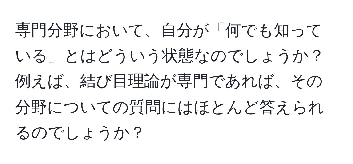 専門分野において、自分が「何でも知っている」とはどういう状態なのでしょうか？例えば、結び目理論が専門であれば、その分野についての質問にはほとんど答えられるのでしょうか？