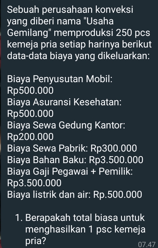 Sebuah perusahaan konveksi 
yang diberi nama "Usaha 
Gemilang" memproduksi 250 pcs 
kemeja pria setiap harinya berikut 
data-data biaya yang dikeluarkan: 
Biaya Penyusutan Mobil:
Rp500.000
Biaya Asuransi Kesehatan:
Rp500.000
Biaya Sewa Gedung Kantor:
Rp200.000
Biaya Sewa Pabrik: Rp300.000
Biaya Bahan Baku: Rp3.500.000
Biaya Gaji Pegawai + Pemilik:
Rp3.500.000
Biaya listrik dan air: Rp.500.000
1. Berapakah total biasa untuk 
menghasilkan 1 psc kemeja 
pria? 07.47