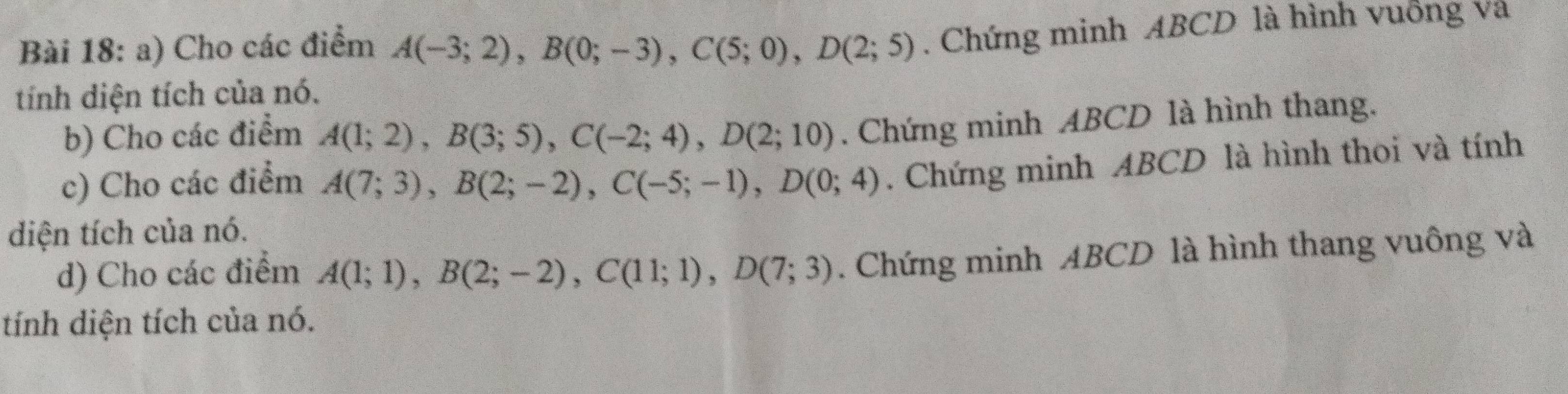 Cho các điểm A(-3;2), B(0;-3), C(5;0), D(2;5). Chứng minh ABCD là hình vuống và 
tính diện tích của nó. 
b) Cho các điểm A(1;2), B(3;5), C(-2;4), D(2;10). Chứng minh ABCD là hình thang. 
c) Cho các điểm A(7;3), B(2;-2), C(-5;-1), D(0;4). Chứng minh ABCD là hình thoi và tính 
diện tích của nó. 
d) Cho các điểm A(1;1), B(2;-2), C(11;1), D(7;3). Chứng minh ABCD là hình thang vuông và 
tính diện tích của nó.