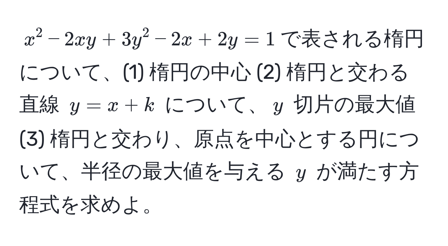 $x^2 - 2xy + 3y^2 - 2x + 2y = 1$で表される楕円について、(1) 楕円の中心 (2) 楕円と交わる直線 $y = x + k$ について、$y$ 切片の最大値 (3) 楕円と交わり、原点を中心とする円について、半径の最大値を与える $y$ が満たす方程式を求めよ。