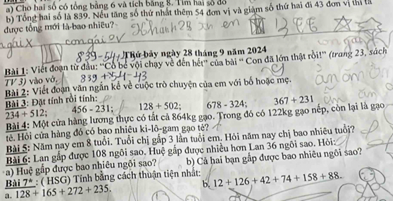 Cho hai số có tổng bằng 6 và tích băng 8. Tim hai số đồ 
b) Tổng hai số là 839. Nếu tăng số thứ nhất thêm 54 đơn vị và giảm số thứ hai đi 43 đơn vị thị là 
được tổng mới là bao nhiều? 
Thứ bảy ngày 28 tháng 9 năm 2024
Bài 1: Viết đoạn từ đầu: ''Cổ bé vội chạy về đến hết'' của bài '' Con đã lớn thật rồi!'' (trang 23, sách 
TV 3) vào vở, 
Bài 2: Viết đoạn văn ngắn kể về cuộc trò chuyện của em với bố hoặc mẹ. 
Bài 3: Đặt tính rồi tính:
234+512. 56-231 128+502 678-324; 367+231
Bài 4: Một cửa hàng lương thực có tất cả 864kg gạo. Trong đó có 122kg gạo nếp, còn lại là gạo 
tẻ. Hỏi cửa hàng đó có bạo nhiệu ki-lô-gam gạo tẻ? 
Bài 5: Năm nay em 8 tuổi. Tuổi chị gấp 3 lần tuổi em. Hỏi năm nay chị bao nhiêu tuổi? 
Bài 6: Lan gấp được 108 ngôi sao. Huệ gấp được nhiều hơn Lan 36 ngôi sao. Hỏi: 
a) Huệ gấp được bao nhiêu ngôi sao? b) Cả hai bạn gấp được bao nhiêu ngôi sao? 
Bài 7 * b. 12+126+42+74+158+88. 
a. 128+165+272+235. : ( HSG) Tính bằng cách thuận tiện nhất: