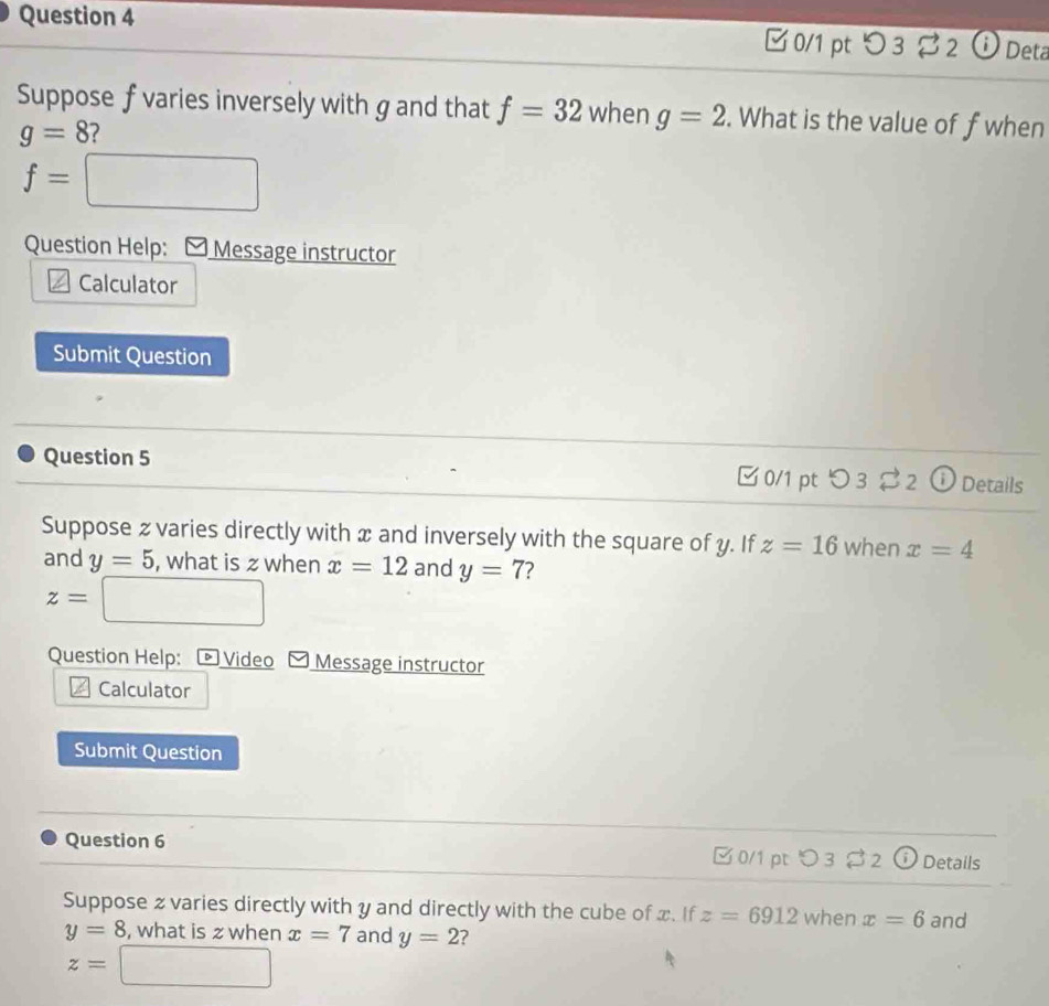 □0/1 pt つ 3 $ 2 o Deta 
Suppose f varies inversely with g and that f=32 when g=2. What is the value of f when
g=8
f= =□ 
Question Help: 1 Message instructor 
Calculator 
Submit Question 
Question 5 ✔0/1 pt overset lg  Details 
Suppose z varies directly with x and inversely with the square of y. If z=16 when x=4
and y=5 , what is z when x=12 and y=7 2
z=□
Question Help: Video Message instructor 
Calculator 
Submit Question 
Question 6 □0/1 pt つ 3 32 ⓘ Details 
Suppose z varies directly with y and directly with the cube of x. If z=6912 when x=6 and
y=8 , what is z when x=7 and y=2 ?
z=□