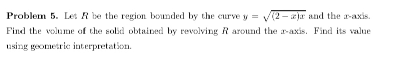 Problem 5. Let R be the region bounded by the curve y=sqrt((2-x)x) and the x-axis. 
Find the volume of the solid obtained by revolving R around the z -axis. Find its value 
using geometric interpretation.