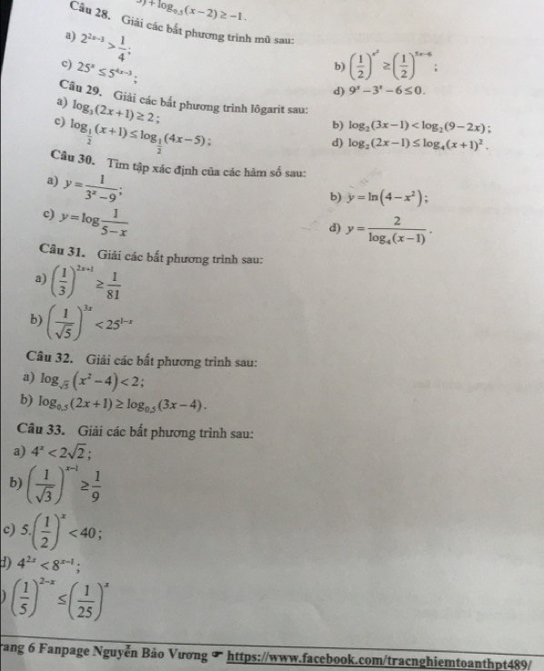 9)+log _0.5(x-2)≥ -1.
Câu 28. Giải các bắt phương trình mũ sau:
a) 2^(2x-3)> 1/4 ;
b) ( 1/2 )^x^2≥ ( 1/2 )^5x-6
c) 25^x≤ 5^(4x-3).
d) 9^x-3^x-6≤ 0.
a) log _3(2x+1)≥ 2
Câu 29. Giải các bắt phương trình lôgarit sau: log _2(3x-1)
c) log _ 1/2 (x+1)≤ log _ 1/2 (4x-5)
b)
d) log _2(2x-1)≤ log _4(x+1)^2.
Câu 30. Tìm tập xác định của các hàm số sau:
a) y= 1/3^x-9 ;
b) y=ln (4-x^2);
c) y=log  1/5-x 
d) y=frac 2log _4(x-1).
Câu 31. Giải các bất phương trình sau:
a) ( 1/3 )^2x+1≥  1/81 
b) ( 1/sqrt(5) )^3x<25^(1-x)
Câu 32. Giải các bất phương trình sau:
a) log _sqrt(5)(x^2-4)<2</tex>
b) log _0.5(2x+1)≥ log _0.5(3x-4).
Câu 33. Giải các bất phương trình sau:
a) 4^x<2sqrt(2)
b) ( 1/sqrt(3) )^x-1≥  1/9 
c) 5.( 1/2 )^x<40;
d) 4^(2x)<8^(x-1);
( 1/5 )^2-x≤ ( 1/25 )^x
Trang 6 Fanpage Nguyễn Bảo Vương ∞ https://www.facebook.com/tracnghiemtoanthpt489/