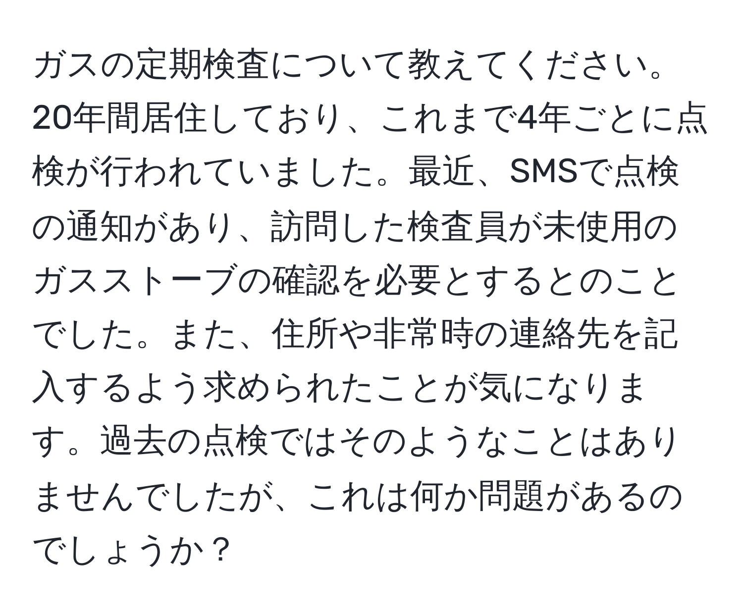 ガスの定期検査について教えてください。20年間居住しており、これまで4年ごとに点検が行われていました。最近、SMSで点検の通知があり、訪問した検査員が未使用のガスストーブの確認を必要とするとのことでした。また、住所や非常時の連絡先を記入するよう求められたことが気になります。過去の点検ではそのようなことはありませんでしたが、これは何か問題があるのでしょうか？