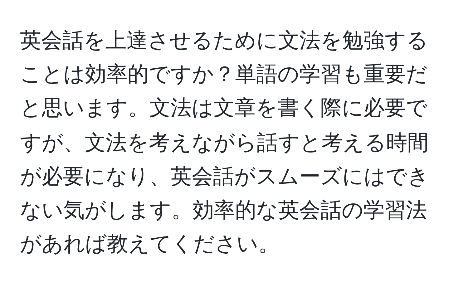 英会話を上達させるために文法を勉強することは効率的ですか？単語の学習も重要だと思います。文法は文章を書く際に必要ですが、文法を考えながら話すと考える時間が必要になり、英会話がスムーズにはできない気がします。効率的な英会話の学習法があれば教えてください。